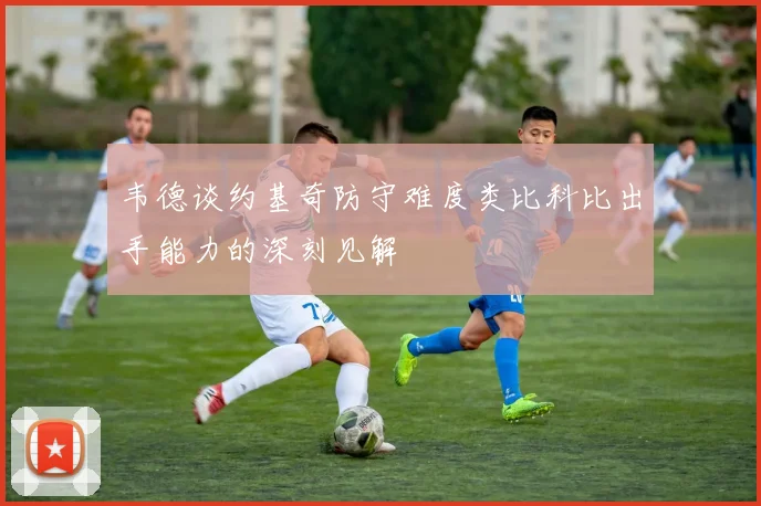 韦德谈约基奇防守难度类比科比出手能力的深刻见解