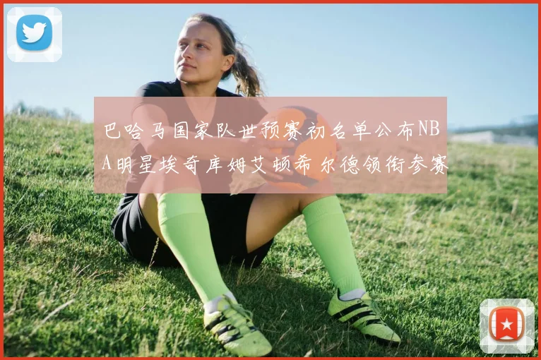巴哈马国家队世预赛初名单公布NBA明星埃奇库姆艾顿希尔德领衔参赛阵容