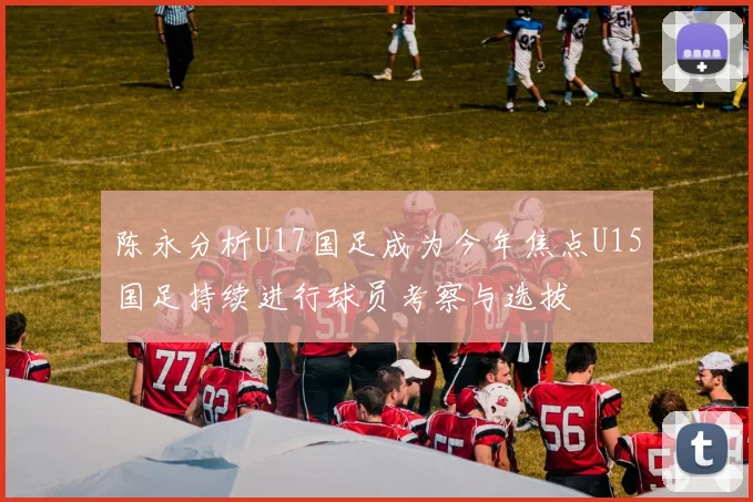 陈永分析U17国足成为今年焦点U15国足持续进行球员考察与选拔