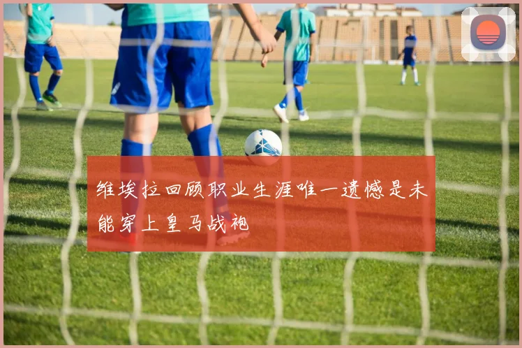 维埃拉回顾职业生涯唯一遗憾是未能穿上皇马战袍