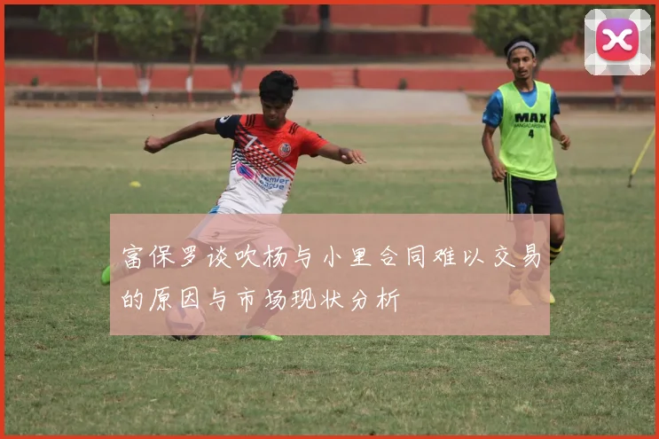 富保罗谈吹杨与小里合同难以交易的原因与市场现状分析