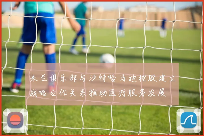 米兰俱乐部与沙特哈马迪控股建立战略合作关系推动医疗服务发展