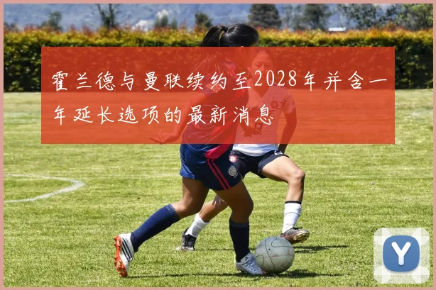 霍兰德与曼联续约至2028年并含一年延长选项的最新消息