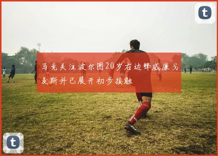 马竞关注波尔图20岁右边锋威廉戈麦斯并已展开初步接触