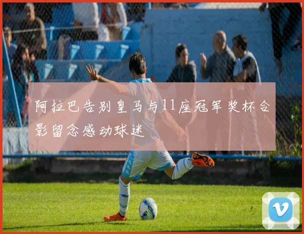 阿拉巴告别皇马与11座冠军奖杯合影留念感动球迷