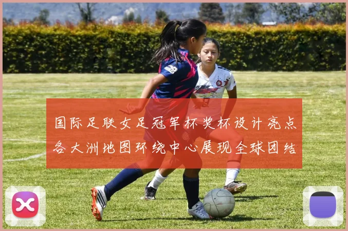 国际足联女足冠军杯奖杯设计亮点各大洲地图环绕中心展现全球团结与竞技精神