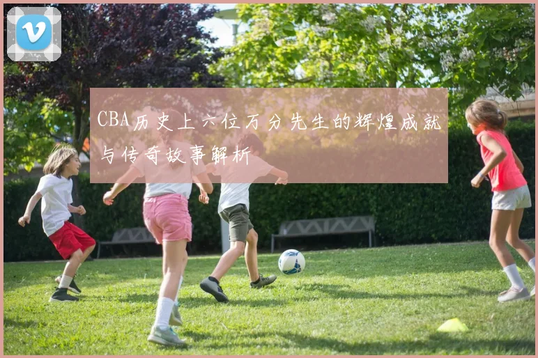 CBA历史上六位万分先生的辉煌成就与传奇故事解析