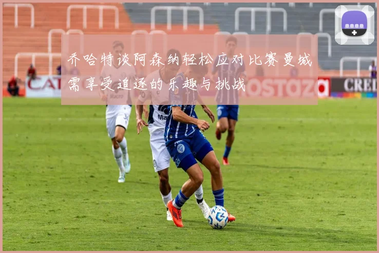 乔哈特谈阿森纳轻松应对比赛曼城需享受追逐的乐趣与挑战