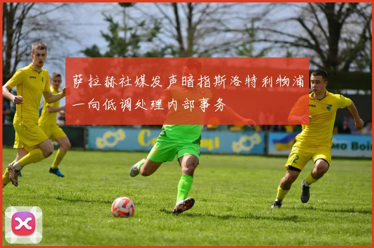 萨拉赫社媒发声暗指斯洛特利物浦一向低调处理内部事务