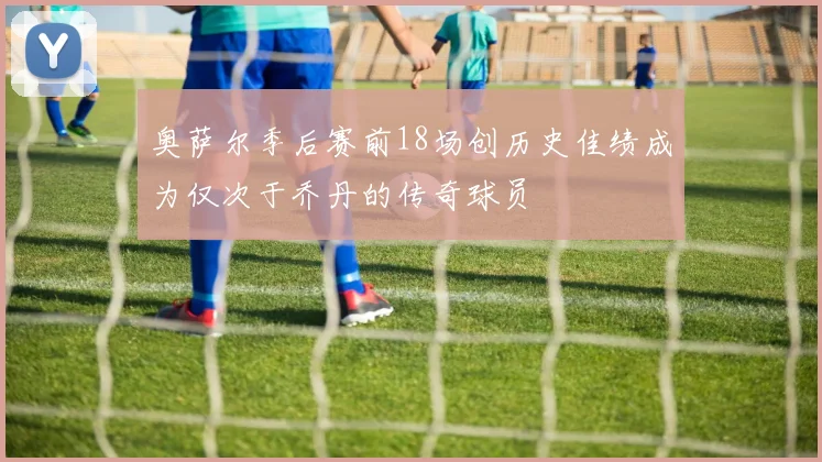 奥萨尔季后赛前18场创历史佳绩成为仅次于乔丹的传奇球员