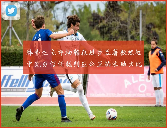 韩乔生点评杨瀚森进步显著教练给予充分信任裁判应公正执法助力比赛发展